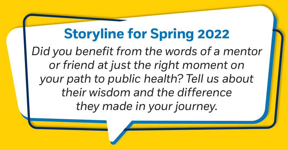 Did you benefit from the words of a mentor or friend at just the right moment on your path to public health? Tell us about their wisdom and the difference they made in your journey