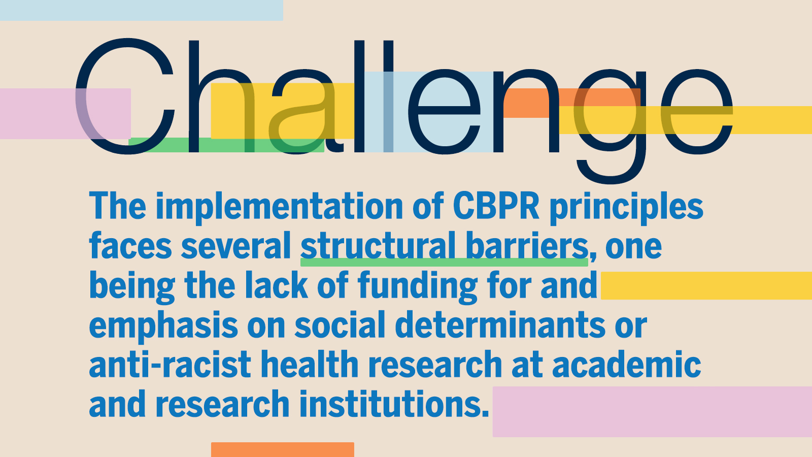 Challenge: The implementation of CBPR principles faces several structural barriers, one being the lack of funding for and emphasis on social determinants or anti-racist health research at academic and research institutions.